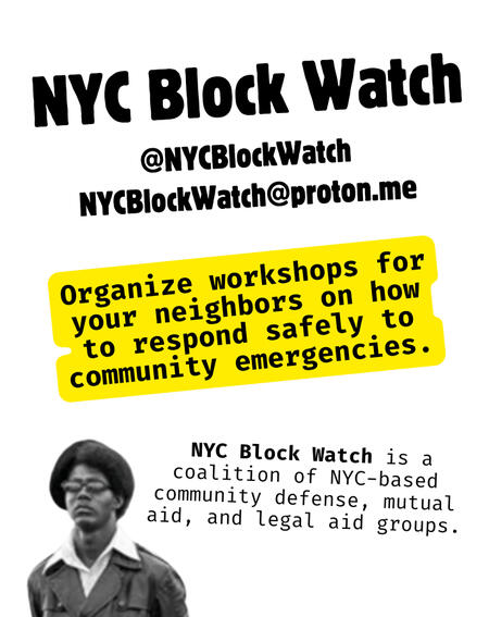 NYC Block Watch @NYCBlockWatch NYCBlockWatch@proton.me Organize workshops for your neighbors on how to respond safely to community emergencies. NYC Block Watch is a coalition of NYC-based community defense, mutual aid, and legal aid groups.