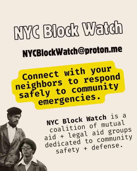 NYC Block Watch - Flyer NYC Block Watch @NYCBlockWatch NYCBlockWatch@proton.me Organize workshops for your neighbors on how to respond safely to community emergencies. NYC Block Watch is a coalition of NYC-based community defense, mutual aid, and legal aid groups.